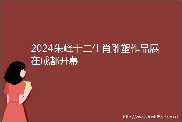 2024朱峰十二生肖雕塑作品展在成都开幕