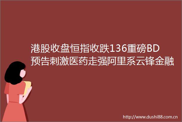 港股收盘恒指收跌136重磅BD预告刺激医药走强阿里系云锋金融飙升54