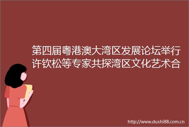 第四届粤港澳大湾区发展论坛举行许钦松等专家共探湾区文化艺术合作