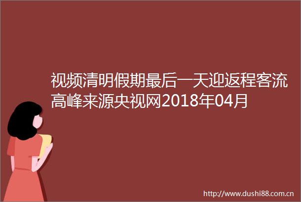 视频清明假期最后一天迎返程客流高峰来源央视网2018年04月07日1930
