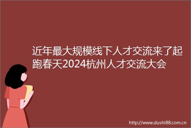 近年最大规模线下人才交流来了起跑春天2024杭州人才交流大会举办先行领杭杭州开年最大规模招聘会开启