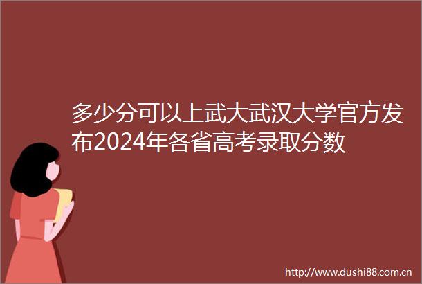多少分可以上武大武汉大学官方发布2024年各省高考录取分数