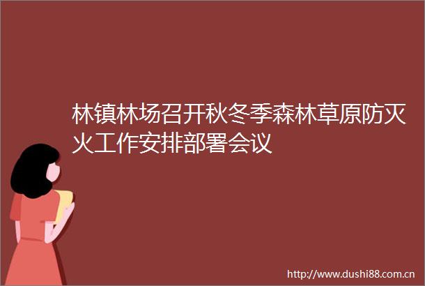 林镇林场召开秋冬季森林草原防灭火工作安排部署会议