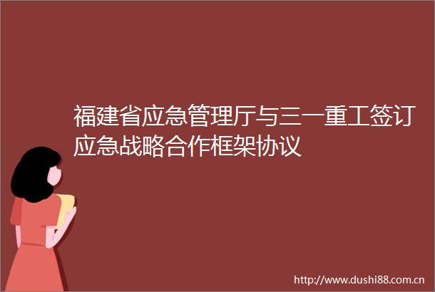 福建省应急管理厅与三一重工签订应急战略合作框架协议