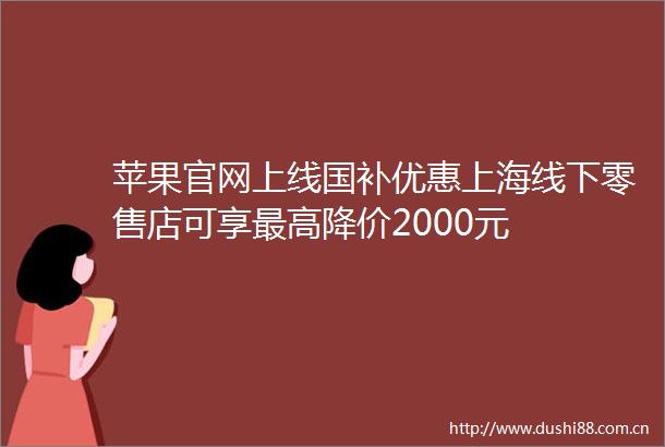苹果官网上线国补优惠上海线下零售店可享最高降价2000元