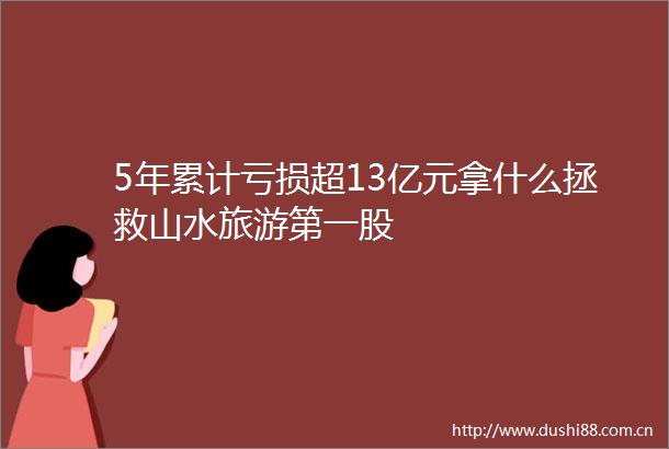 5年累计亏损超13亿元拿什么拯救山水旅游第一股