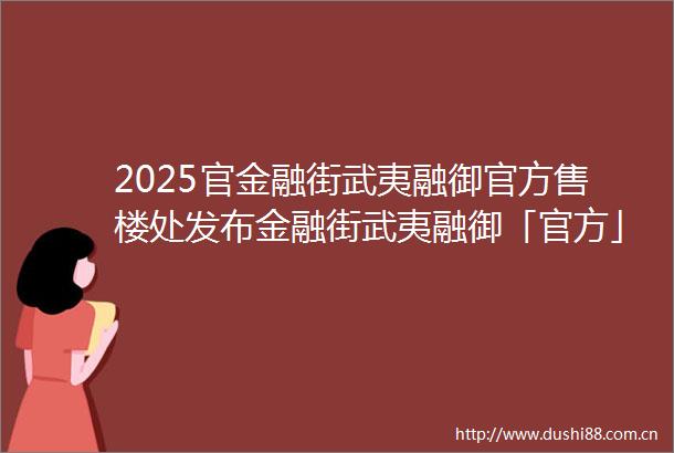 2025官金融街武夷融御官方售楼处发布金融街武夷融御「官方」