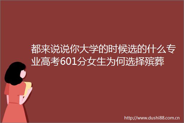 都来说说你大学的时候选的什么专业高考601分女生为何选择殡葬专业你大学的时候选的什么专业