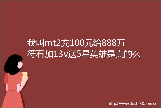我叫mt2充100元给888万符石加13v送5星英雄是真的么