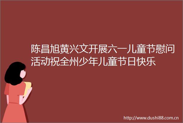 陈昌旭黄兴文开展六一儿童节慰问活动祝全州少年儿童节日快乐