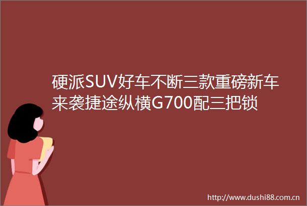 硬派SUV好车不断三款重磅新车来袭捷途纵横G700配三把锁