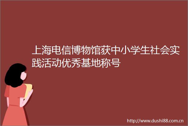 上海电信博物馆获中小学生社会实践活动优秀基地称号