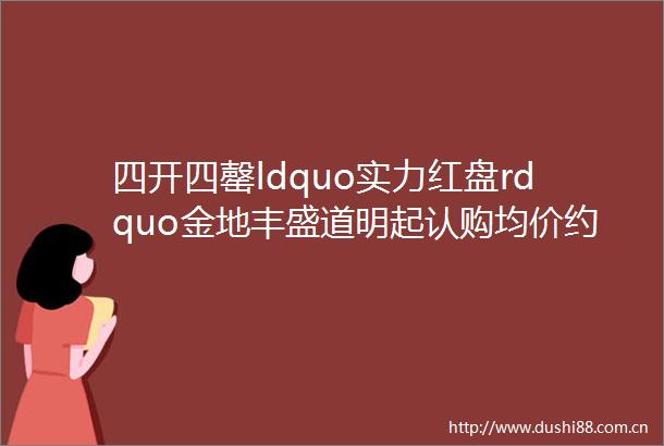 四开四罄ldquo实力红盘rdquo金地丰盛道明起认购均价约51330元㎡最后约234席精装高层错过再无