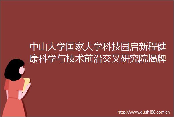 中山大学大学科技园启新程健康科学与技术前沿交叉研究院揭牌