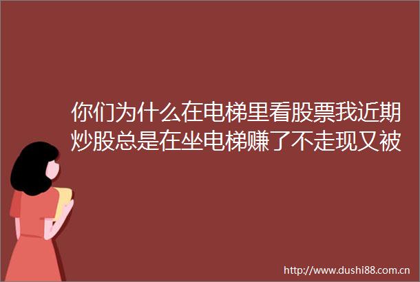 你们为什么在电梯里看股票我近期炒股总是在坐电梯赚了不走现又被套是怎么回事