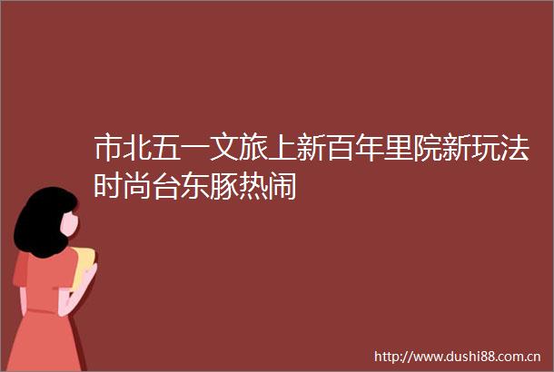 市北五一文旅上新百年里院新玩法时尚台东豚热闹