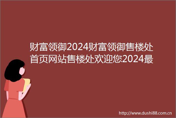财富领御2024财富领御售楼处首页网站售楼处欢迎您2024最新价格户型配套小区环境