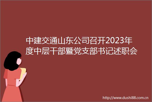 中建交通山东公司召开2023年度中层暨党支部书记述职会