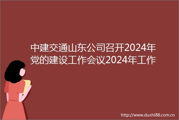 中建交通山东公司召开2024年党的建设工作会议2024年工作会议暨职工代表大会