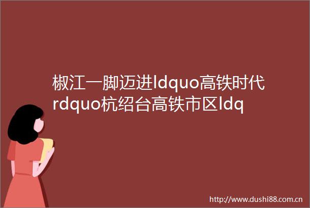 椒江一脚迈进ldquo高铁时代rdquo杭绍台高铁市区ldquo超级站rdquo开工