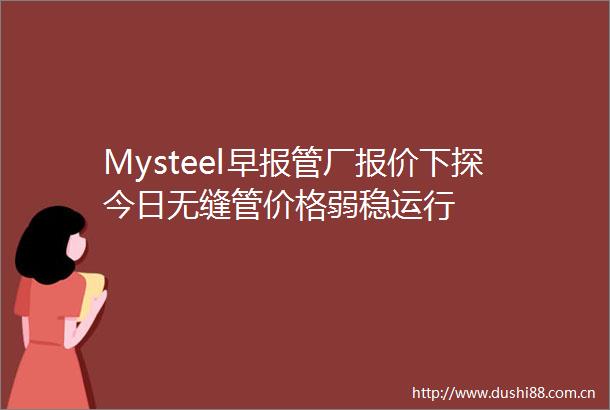 Mysteel早报管厂报价下探今日无缝管价格弱稳运行