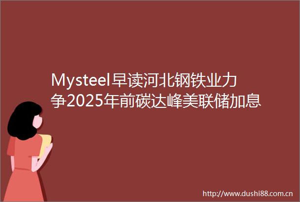 Mysteel早读河北钢铁业力争2025年前碳达峰美联储加息步伐或加快