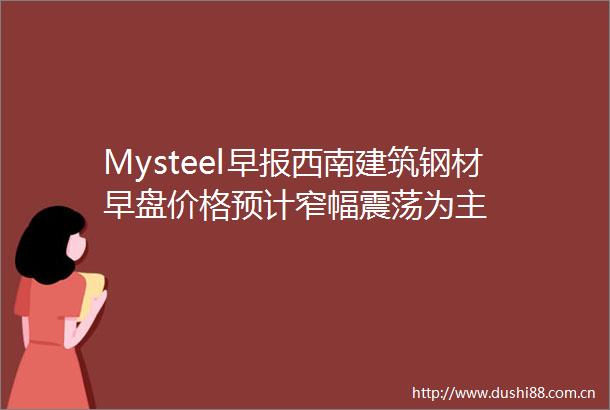 Mysteel早报西南建筑钢材早盘价格预计窄幅震荡为主