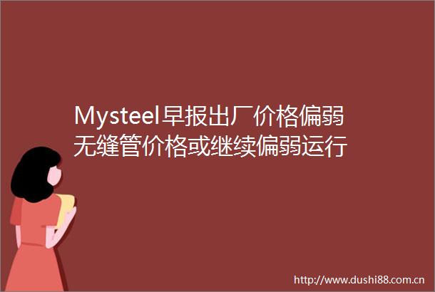 Mysteel早报出厂价格偏弱无缝管价格或继续偏弱运行
