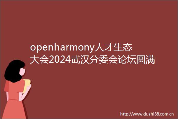 openharmony人才生态大会2024武汉分委会论坛圆满举办