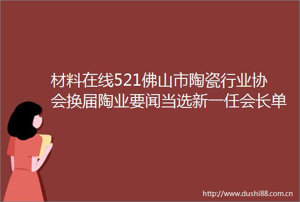 材料在线521佛山市陶瓷行业协会换届陶业要闻当选新一任会长单位河北产区陶企遭遇环保管控停窑减产