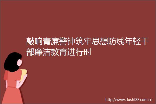 敲响青廉警钟筑牢思想防线年轻廉洁教育进行时