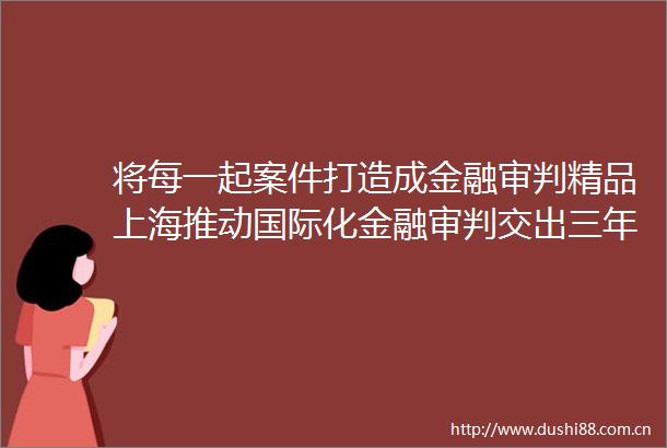 将每一起案件打造成金融审判精品上海推动国际化金融审判交出三年成绩单