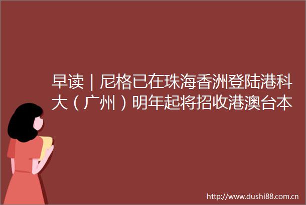 早读｜尼格已在珠海香洲登陆港科大（广州）明年起将招收港澳台本科生