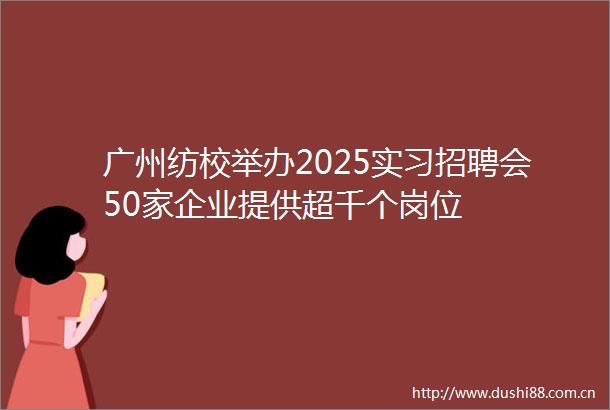 广州纺校举办2025实习招聘会50家企业提供超千个岗位