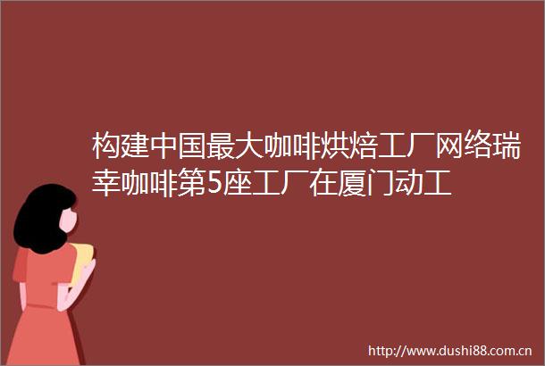构建最大咖啡烘焙工厂网络瑞幸咖啡第5座工厂在厦门动工