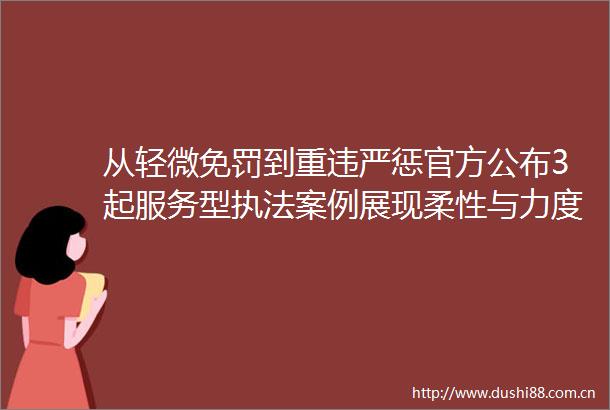 从轻微免罚到重违严惩官方公布3起服务型案例展现柔性与力度