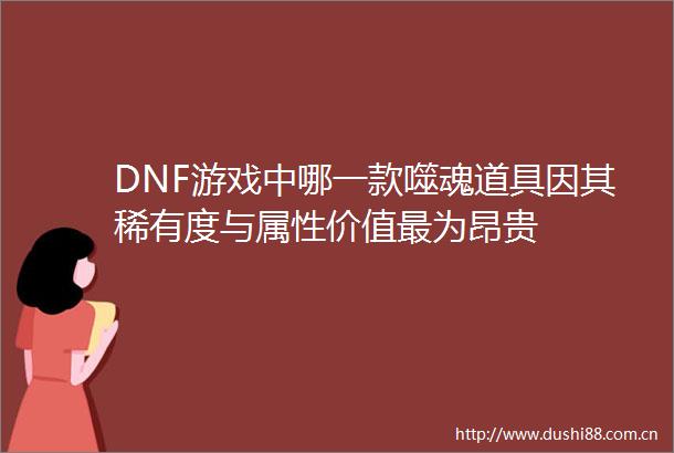 DNF游戏中哪一款噬魂道具因其稀有度与属性价值最为昂贵
