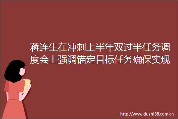 蒋连生在冲刺上半年双过半任务调度会上强调锚定目标任务确保实现双过半