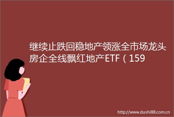 继续止跌回稳地产领涨全市场龙头房企全线飘红地产ETF（159707）逆市涨085