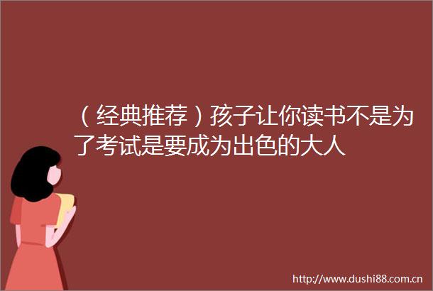 （经典推荐）孩子让你读书不是为了考试是要成为出色的大人