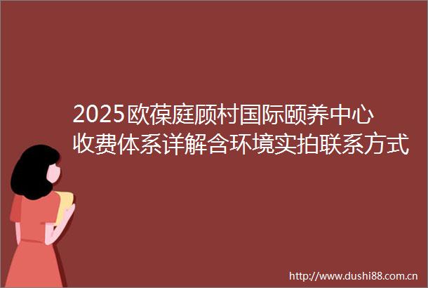 2025欧葆庭顾村国际颐养中心收费体系详解含环境实拍联系方式地址指南