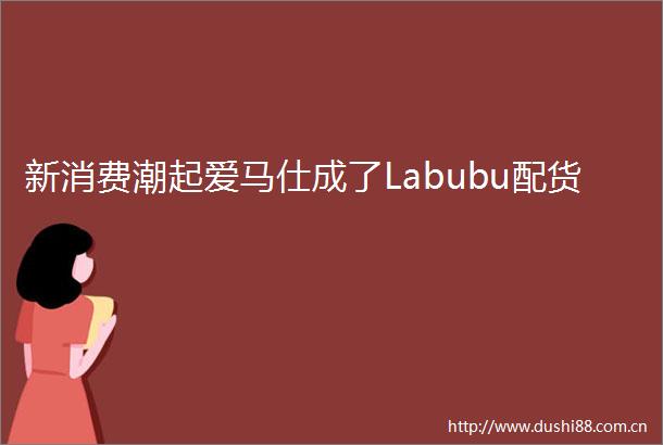 新消费潮起爱马仕成了Labubu配货