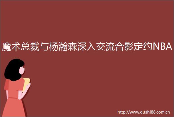 魔术总裁与杨瀚森深入交流合影定约NBA