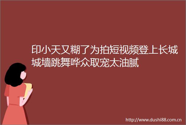 印小天又糊了为拍短视频登上长城城墙跳舞哗众取宠太油腻