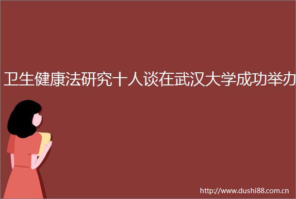 卫生健康法研究十人谈在武汉大学成功举办