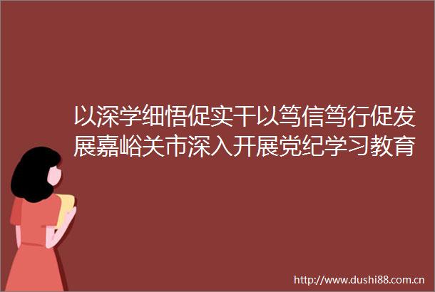 以深学细悟促实干以笃信笃行促发展嘉峪关市深入开展党纪学习教育综述