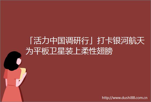 「活力调研行」打卡银河航天为平板卫星装上柔性翅膀