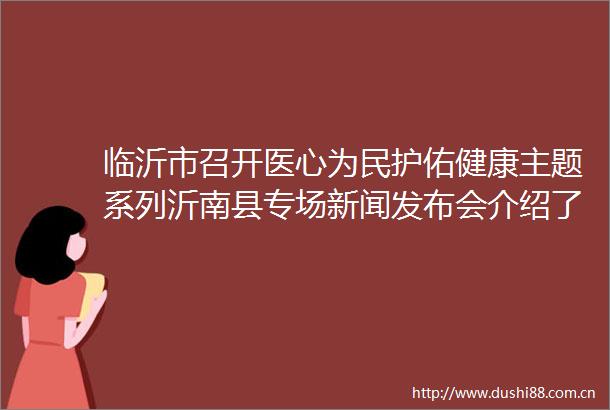 临沂市召开医心为民护佑健康主题系列沂南县专场新闻发布会介绍了沂南县紧密型医共体改革工作取得的成效和典型经验