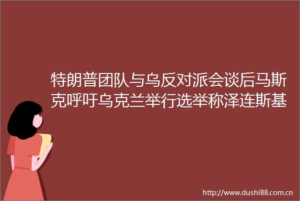 特朗普团队与乌反对派会谈后马斯克呼吁乌克兰举行选举称泽连斯基会以压倒性优势落败