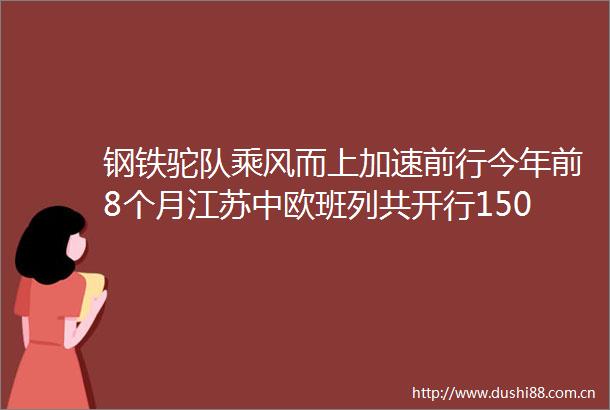 钢铁驼队乘风而上加速前行今年前8个月江苏中欧班列共开行1504列